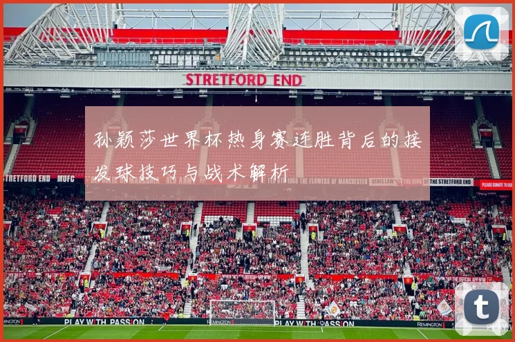 孙颖莎世界杯热身赛连胜背后的接发球技巧与战术解析