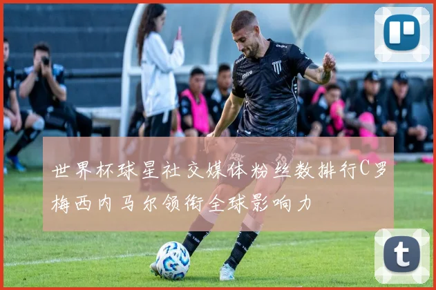 世界杯球星社交媒体粉丝数排行C罗梅西内马尔领衔全球影响力