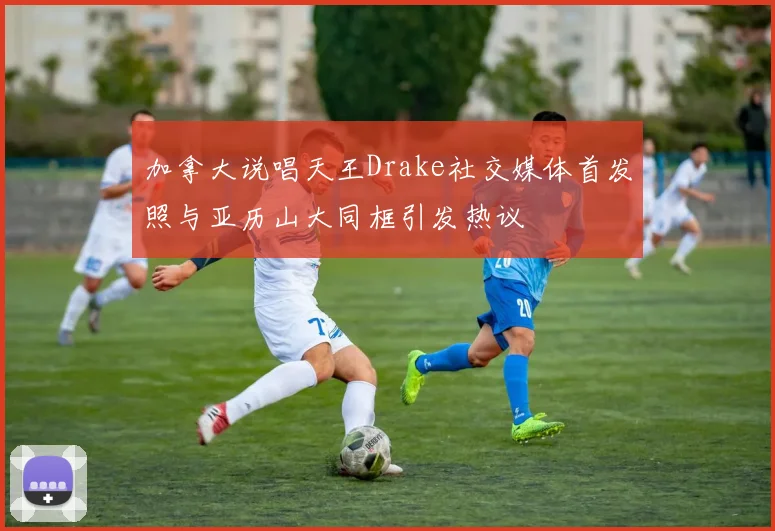加拿大说唱天王Drake社交媒体首发照与亚历山大同框引发热议