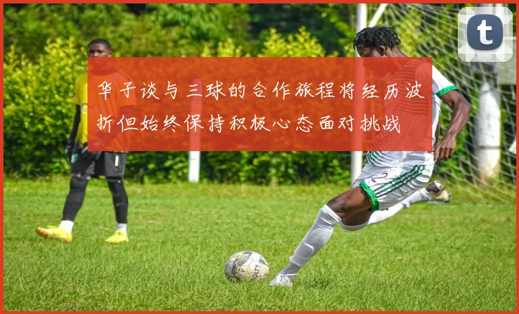 华子谈与三球的合作旅程将经历波折但始终保持积极心态面对挑战