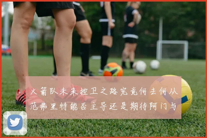 火箭队未来控卫之路究竟何去何从范弗里特能否主导还是期待阿门与谢泼德崛起