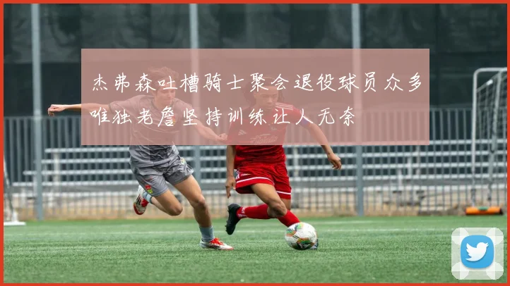 杰弗森吐槽骑士聚会退役球员众多唯独老詹坚持训练让人无奈
