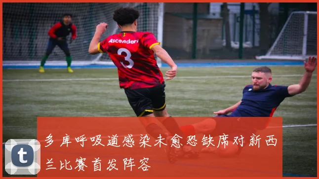 多库呼吸道感染未愈恐缺席对新西兰比赛首发阵容