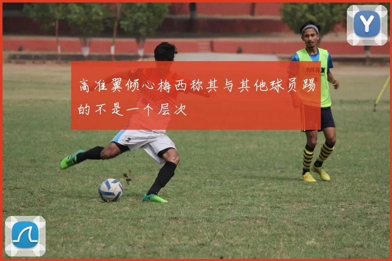 高准翼倾心梅西称其与其他球员踢的不是一个层次