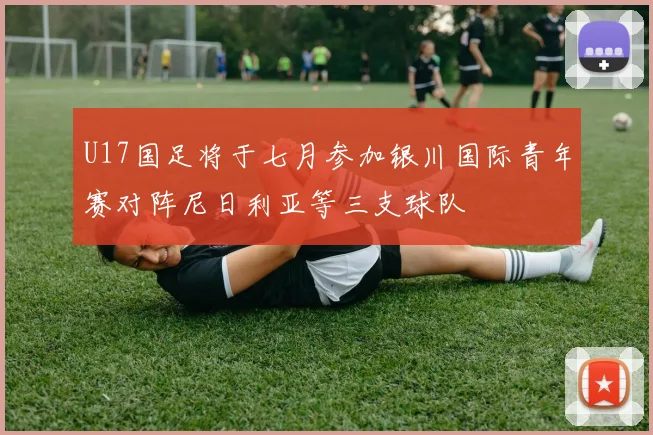 U17国足将于七月参加银川国际青年赛对阵尼日利亚等三支球队