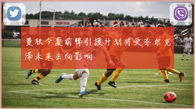曼联今夏前锋引援计划将受齐尔克泽未来去向影响