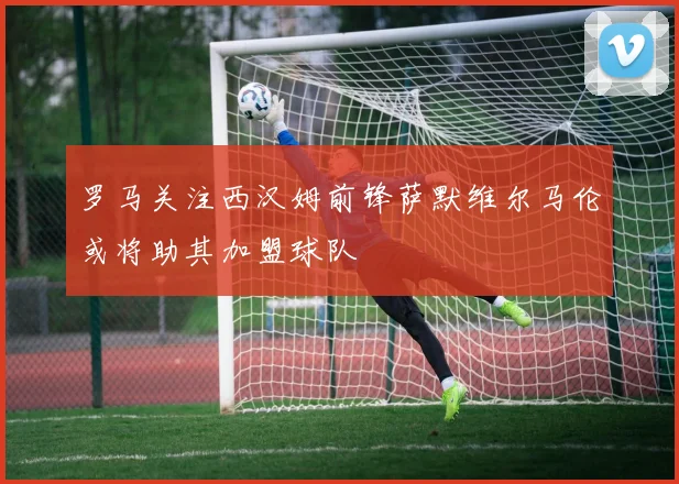 罗马关注西汉姆前锋萨默维尔马伦或将助其加盟球队