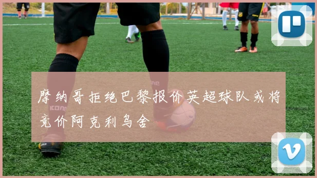 摩纳哥拒绝巴黎报价英超球队或将竞价阿克利乌舍