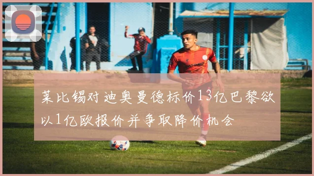莱比锡对迪奥曼德标价13亿巴黎欲以1亿欧报价并争取降价机会